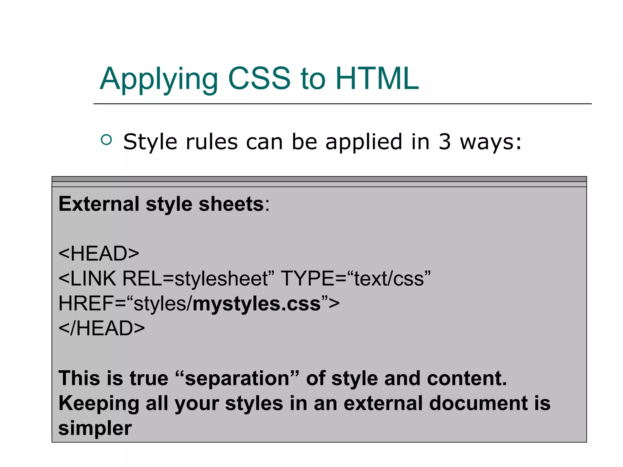 Applying CSS to HTML
       Style rules can be applied in 3 ways:

Inline Styles: sheets:
Embedded style sheets:
External style
<H1 STYLE=“color: blue; font-size: 20pt;”>A large purple
<HTML><HEAD><TITLE>Stylin’!</TITLE>
<HEAD>
Heading</H1>
<STYLE TYPE=“text/css”>
<LINK REL=stylesheet” TYPE=“text/css”
       H1 {color: purple;}
HREF=“styles/mystyles.css”>
For individual elementscolor: gray;}
       P {font-size: 10pt; using the STYLE attribute
</HEAD>
</STYLE>
</HEAD> “separation” of style and content.
This is true
…
Keeping all your styles in an external document is
</HTML>
simpler
 