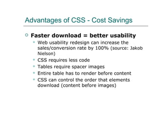 Advantages of CSS - Cost Savings

   Faster download = better usability
       Web usability redesign can increase the
        sales/conversion rate by 100% (source: Jakob
        Nielson)
       CSS requires less code
       Tables require spacer images
       Entire table has to render before content
       CSS can control the order that elements
        download (content before images)
 
