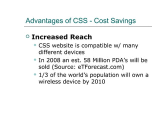 Advantages of CSS - Cost Savings

   Increased Reach
     CSS   website is compatible w/ many
      different devices
     In 2008 an est. 58 Million PDA’s will be
      sold (Source: eTForecast.com)
     1/3 of the world’s population will own a
      wireless device by 2010
 