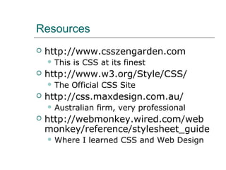 Resources
   http://www.csszengarden.com
     This   is CSS at its finest
   http://www.w3.org/Style/CSS/
     The    Official CSS Site
   http://css.maxdesign.com.au/
     Australian   firm, very professional
   http://webmonkey.wired.com/web
    monkey/reference/stylesheet_guide
     Where    I learned CSS and Web Design
 