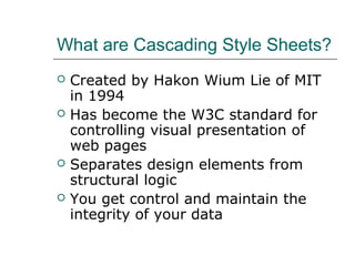 What are Cascading Style Sheets?
   Created by Hakon Wium Lie of MIT
    in 1994
   Has become the W3C standard for
    controlling visual presentation of
    web pages
   Separates design elements from
    structural logic
   You get control and maintain the
    integrity of your data
 