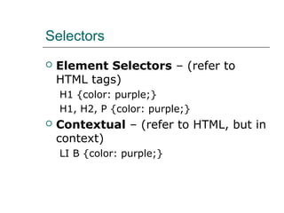Selectors
   Element Selectors – (refer to
    HTML tags)
    H1 {color: purple;}
    H1, H2, P {color: purple;}
   Contextual – (refer to HTML, but in
    context)
    LI B {color: purple;}
 