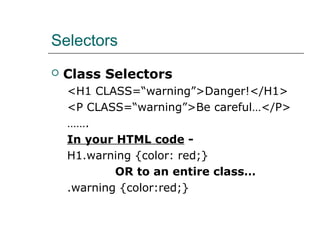 Selectors
   Class Selectors
    <H1 CLASS=“warning”>Danger!</H1>
    <P CLASS=“warning”>Be careful…</P>
    …….
    In your HTML code -
    H1.warning {color: red;}
            OR to an entire class…
    .warning {color:red;}
 