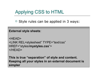 Applying CSS to HTML
       Style rules can be applied in 3 ways:

Inline Styles: sheets:
Embedded style sheets:
External style
<H1 STYLE=“color: blue; font-size: 20pt;”>A large purple
<HTML><HEAD><TITLE>Stylin’!</TITLE>
<HEAD>
Heading</H1>
<STYLE TYPE=“text/css”>
<LINK REL=stylesheet” TYPE=“text/css”
       H1 {color: purple;}
HREF=“styles/mystyles.css”>
For individual elementscolor: gray;}
       P {font-size: 10pt; using the STYLE attribute
</HEAD>
</STYLE>
</HEAD> “separation” of style and content.
This is true
…
Keeping all your styles in an external document is
</HTML>
simpler
 