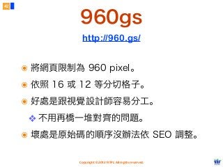 Copyright © 2012 FITPI. All rights reserved.
42
http://960.gs/
๏ 將網頁限制為 960 pixel。
๏ 依照 16 或 12 等分切格子。
๏ 好處是跟視覺設計師容易分工。
❖ 不用再橋一堆對齊的問題。
๏ 壞處是原始碼的順序沒辦法依 SEO 調整。
960gs
 