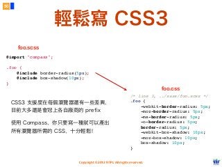 Copyright © 2012 FITPI. All rights reserved.
輕鬆寫 CSS3
50
@import "compass";
.foo {
    @include border-radius(5px);
    @include box-shadow(10px);
}
/* line 3, ../sass/foo.scss */
.foo {
    -webkit-border-radius: 5px;
    -moz-border-radius: 5px;
    -ms-border-radius: 5px;
    -o-border-radius: 5px;
    border-radius: 5px;
    -webkit-box-shadow: 10px;
    -moz-box-shadow: 10px;
    box-shadow: 10px;
}
foo.scss
foo.css
CSS3 支援度在每個瀏覽器還有一些差異，
目前大多還是會冠上各自廠商的 prefix
使用 Compass，你只要寫一種就可以產出
所有瀏覽器所需的 CSS，十分輕鬆！
 