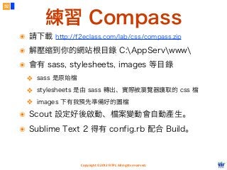 Copyright © 2012 FITPI. All rights reserved.
練習 Compass
52
๏ 請下載 http://f2eclass.com/lab/css/compass.zip
๏ 解壓縮到你的網站根目錄 C:AppServwww
๏ 會有 sass, stylesheets, images 等目錄
❖ sass 是原始檔
❖ stylesheets 是由 sass 轉出、實際被瀏覽器讀取的 css 檔
❖ images 下有我預先準備好的圖檔
๏ Scout 設定好後啟動、檔案變動會自動產生。
๏ Sublime Text 2 得有 config.rb 配合 Build。
 