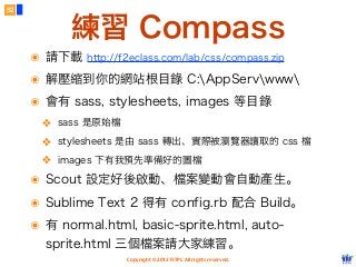 Copyright © 2012 FITPI. All rights reserved.
練習 Compass
52
๏ 請下載 http://f2eclass.com/lab/css/compass.zip
๏ 解壓縮到你的網站根目錄 C:AppServwww
๏ 會有 sass, stylesheets, images 等目錄
❖ sass 是原始檔
❖ stylesheets 是由 sass 轉出、實際被瀏覽器讀取的 css 檔
❖ images 下有我預先準備好的圖檔
๏ Scout 設定好後啟動、檔案變動會自動產生。
๏ Sublime Text 2 得有 config.rb 配合 Build。
๏ 有 normal.html, basic-sprite.html, auto-
sprite.html 三個檔案請大家練習。
 