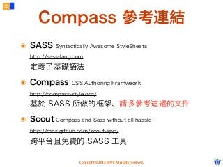 Copyright © 2012 FITPI. All rights reserved.
53
๏ SASS Syntactically Awesome StyleSheets
http://sass-lang.com
定義了基礎語法
๏ Compass CSS Authoring Framweork
http://compass-style.org/
基於 SASS 所做的框架、請多參考這邊的文件
๏ Scout Compass and Sass without all hassle
http://mhs.github.com/scout-app/
跨平台且免費的 SASS 工具
Compass 參考連結
 