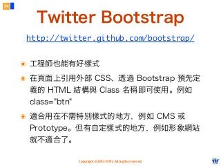 Copyright © 2012 FITPI. All rights reserved.
๏ 工程師也能有好樣式
๏ 在頁面上引用外部 CSS、透過 Bootstrap 預先定
義的 HTML 結構與 Class 名稱即可使用。例如
class="btn"
๏ 適合用在不需特別樣式的地方，例如 CMS 或
Prototype。但有自定樣式的地方，例如形象網站
就不適合了。
54
Twitter Bootstrap
http://twitter.github.com/bootstrap/
 