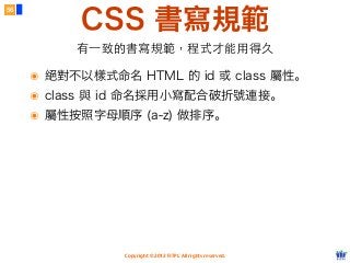 Copyright © 2012 FITPI. All rights reserved.
CSS 書寫規範
56
有⼀一致的書寫規範，程式才能⽤用得久
๏ 絕對不以樣式命名 HTML 的 id 或 class 屬性。
๏ class 與 id 命名採用小寫配合破折號連接。
๏ 屬性按照字母順序 (a-z) 做排序。
 