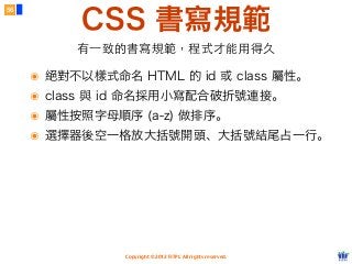 Copyright © 2012 FITPI. All rights reserved.
CSS 書寫規範
56
有⼀一致的書寫規範，程式才能⽤用得久
๏ 絕對不以樣式命名 HTML 的 id 或 class 屬性。
๏ class 與 id 命名採用小寫配合破折號連接。
๏ 屬性按照字母順序 (a-z) 做排序。
๏ 選擇器後空一格放大括號開頭、大括號結尾占一行。
 