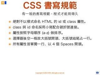Copyright © 2012 FITPI. All rights reserved.
CSS 書寫規範
56
有⼀一致的書寫規範，程式才能⽤用得久
๏ 絕對不以樣式命名 HTML 的 id 或 class 屬性。
๏ class 與 id 命名採用小寫配合破折號連接。
๏ 屬性按照字母順序 (a-z) 做排序。
๏ 選擇器後空一格放大括號開頭、大括號結尾占一行。
๏ 所有屬性皆單獨一行、以 4 個 Spaces 開頭。
 