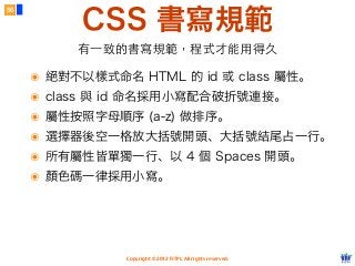 Copyright © 2012 FITPI. All rights reserved.
CSS 書寫規範
56
有⼀一致的書寫規範，程式才能⽤用得久
๏ 絕對不以樣式命名 HTML 的 id 或 class 屬性。
๏ class 與 id 命名採用小寫配合破折號連接。
๏ 屬性按照字母順序 (a-z) 做排序。
๏ 選擇器後空一格放大括號開頭、大括號結尾占一行。
๏ 所有屬性皆單獨一行、以 4 個 Spaces 開頭。
๏ 顏色碼一律採用小寫。
 