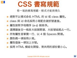 Copyright © 2012 FITPI. All rights reserved.
CSS 書寫規範
56
有⼀一致的書寫規範，程式才能⽤用得久
๏ 絕對不以樣式命名 HTML 的 id 或 class 屬性。
๏ class 與 id 命名採用小寫配合破折號連接。
๏ 屬性按照字母順序 (a-z) 做排序。
๏ 選擇器後空一格放大括號開頭、大括號結尾占一行。
๏ 所有屬性皆單獨一行、以 4 個 Spaces 開頭。
๏ 顏色碼一律採用小寫。
๏ 屬性值後一律加上分號。
๏ 採用 HTML 模組化開發、對共用的部份要小心。
 