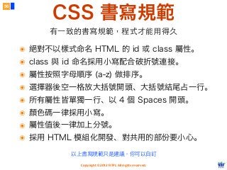 Copyright © 2012 FITPI. All rights reserved.
CSS 書寫規範
56
有⼀一致的書寫規範，程式才能⽤用得久
๏ 絕對不以樣式命名 HTML 的 id 或 class 屬性。
๏ class 與 id 命名採用小寫配合破折號連接。
๏ 屬性按照字母順序 (a-z) 做排序。
๏ 選擇器後空一格放大括號開頭、大括號結尾占一行。
๏ 所有屬性皆單獨一行、以 4 個 Spaces 開頭。
๏ 顏色碼一律採用小寫。
๏ 屬性值後一律加上分號。
๏ 採用 HTML 模組化開發、對共用的部份要小心。
以上書寫規範只是建議，你可以⾃自訂
 
