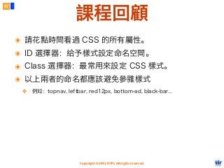 Copyright © 2012 FITPI. All rights reserved.
57
課程回顧
๏ 請花點時間看過 CSS 的所有屬性。
๏ ID 選擇器：給予樣式設定命名空間。
๏ Class 選擇器：最常用來設定 CSS 樣式。
๏ 以上兩者的命名都應該避免參雜樣式
❖ 例如：topnav, leftbar, red12px, bottom-ad, black-bar...
 
