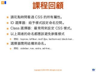 Copyright © 2012 FITPI. All rights reserved.
57
課程回顧
๏ 請花點時間看過 CSS 的所有屬性。
๏ ID 選擇器：給予樣式設定命名空間。
๏ Class 選擇器：最常用來設定 CSS 樣式。
๏ 以上兩者的命名都應該避免參雜樣式
❖ 例如：topnav, leftbar, red12px, bottom-ad, black-bar...
๏ 選擇器需用結構來命名。
❖ 例如：sidebar, nav, extra, ad-lrec...
 