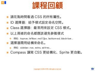Copyright © 2012 FITPI. All rights reserved.
57
課程回顧
๏ 請花點時間看過 CSS 的所有屬性。
๏ ID 選擇器：給予樣式設定命名空間。
๏ Class 選擇器：最常用來設定 CSS 樣式。
๏ 以上兩者的命名都應該避免參雜樣式
❖ 例如：topnav, leftbar, red12px, bottom-ad, black-bar...
๏ 選擇器需用結構來命名。
❖ 例如：sidebar, nav, extra, ad-lrec...
๏ Compass 讓寫 CSS 更結構化、Sprite 更自動。
 