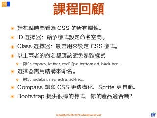 Copyright © 2012 FITPI. All rights reserved.
57
課程回顧
๏ 請花點時間看過 CSS 的所有屬性。
๏ ID 選擇器：給予樣式設定命名空間。
๏ Class 選擇器：最常用來設定 CSS 樣式。
๏ 以上兩者的命名都應該避免參雜樣式
❖ 例如：topnav, leftbar, red12px, bottom-ad, black-bar...
๏ 選擇器需用結構來命名。
❖ 例如：sidebar, nav, extra, ad-lrec...
๏ Compass 讓寫 CSS 更結構化、Sprite 更自動。
๏ Bootstrap 提供很棒的樣式，你的產品適合嗎？
 