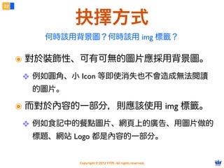 Copyright © 2012 FITPI. All rights reserved.
該用哪一種？
6
๏ 語意：樣式與結構能夠徹底分離。
๏ 效率：寫一次可以套用到多個網頁中。
๏ 效能：外部檔案能被快取 (cache)。
๏ 唯一例外：會被設為首頁的入口網站。
99% 的情況都應該使⽤用外部 CSS
 