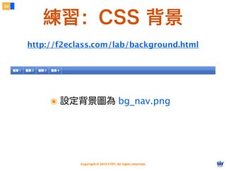 Copyright © 2012 FITPI. All rights reserved.
該用哪一種？
6
๏ 語意：樣式與結構能夠徹底分離。
๏ 效率：寫一次可以套用到多個網頁中。
๏ 效能：外部檔案能被快取 (cache)。
๏ 唯一例外：會被設為首頁的入口網站。
❖ 頁數少、更快顯示。
99% 的情況都應該使⽤用外部 CSS
http://developer.yahoo.com/performance/rules.html#external
 