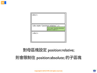 Copyright © 2012 FITPI. All rights reserved.
常用選擇器
7
在 HTML 中、可針對所有的標籤設定 id 與 class 屬性，
除了給予 HTML 更好的語意外，也能方便我們設定 CSS 樣式
Selector
<div id=”nav”>
    <div class=”bd”>
        <p>選單</p>
    </div>
</div>
<div id=”article”>
    <div class=”bd”>
        <p>⽂文章</p>
    </div>
</div>
p {
    /* 針對所有 p 標籤設定樣式 */
}
#nav {
 