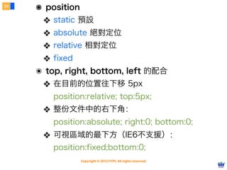 Copyright © 2012 FITPI. All rights reserved.
常用選擇器
7
在 HTML 中、可針對所有的標籤設定 id 與 class 屬性，
除了給予 HTML 更好的語意外，也能方便我們設定 CSS 樣式
Selector
<div id=”nav”>
    <div class=”bd”>
        <p>選單</p>
    </div>
</div>
<div id=”article”>
    <div class=”bd”>
        <p>⽂文章</p>
    </div>
</div>
p {
    /* 針對所有 p 標籤設定樣式 */
}
#nav {
    /* 針對 id=”nav” 設定樣式 */
 