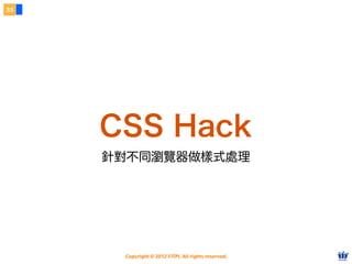 Copyright © 2012 FITPI. All rights reserved.
常用選擇器
7
在 HTML 中、可針對所有的標籤設定 id 與 class 屬性，
除了給予 HTML 更好的語意外，也能方便我們設定 CSS 樣式
Selector
<div id=”nav”>
    <div class=”bd”>
        <p>選單</p>
    </div>
</div>
<div id=”article”>
    <div class=”bd”>
        <p>⽂文章</p>
    </div>
</div>
p {
    /* 針對所有 p 標籤設定樣式 */
}
#nav {
    /* 針對 id=”nav” 設定樣式 */
}
.bd {
 