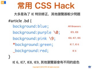 Copyright © 2012 FITPI. All rights reserved.
常用選擇器
7
在 HTML 中、可針對所有的標籤設定 id 與 class 屬性，
除了給予 HTML 更好的語意外，也能方便我們設定 CSS 樣式
Selector
<div id=”nav”>
    <div class=”bd”>
        <p>選單</p>
    </div>
</div>
<div id=”article”>
    <div class=”bd”>
        <p>⽂文章</p>
    </div>
</div>
p {
    /* 針對所有 p 標籤設定樣式 */
}
#nav {
    /* 針對 id=”nav” 設定樣式 */
}
.bd {
    /* 針對所有 class=”bd” 設定樣式 */
 
