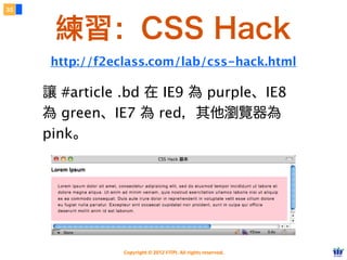 Copyright © 2012 FITPI. All rights reserved.
常用選擇器
7
在 HTML 中、可針對所有的標籤設定 id 與 class 屬性，
除了給予 HTML 更好的語意外，也能方便我們設定 CSS 樣式
Selector
<div id=”nav”>
    <div class=”bd”>
        <p>選單</p>
    </div>
</div>
<div id=”article”>
    <div class=”bd”>
        <p>⽂文章</p>
    </div>
</div>
p {
    /* 針對所有 p 標籤設定樣式 */
}
#nav {
    /* 針對 id=”nav” 設定樣式 */
}
.bd {
    /* 針對所有 class=”bd” 設定樣式 */
}
 