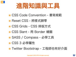 Copyright © 2012 FITPI. All rights reserved.
常用選擇器
7
在 HTML 中、可針對所有的標籤設定 id 與 class 屬性，
除了給予 HTML 更好的語意外，也能方便我們設定 CSS 樣式
Selector
<div id=”nav”>
    <div class=”bd”>
        <p>選單</p>
    </div>
</div>
<div id=”article”>
    <div class=”bd”>
        <p>⽂文章</p>
    </div>
</div>
p {
    /* 針對所有 p 標籤設定樣式 */
}
#nav {
    /* 針對 id=”nav” 設定樣式 */
}
.bd {
    /* 針對所有 class=”bd” 設定樣式 */
}
div.bd {
 