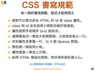 Copyright © 2012 FITPI. All rights reserved.
常用選擇器
7
在 HTML 中、可針對所有的標籤設定 id 與 class 屬性，
除了給予 HTML 更好的語意外，也能方便我們設定 CSS 樣式
Selector
<div id=”nav”>
    <div class=”bd”>
        <p>選單</p>
    </div>
</div>
<div id=”article”>
    <div class=”bd”>
        <p>⽂文章</p>
    </div>
</div>
p {
    /* 針對所有 p 標籤設定樣式 */
}
#nav {
    /* 針對 id=”nav” 設定樣式 */
}
.bd {
    /* 針對所有 class=”bd” 設定樣式 */
}
div.bd {
    /* 針對所有 div class=”bd” 設定樣式 */
 