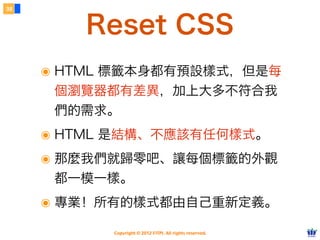 Copyright © 2012 FITPI. All rights reserved.
常用選擇器
7
在 HTML 中、可針對所有的標籤設定 id 與 class 屬性，
除了給予 HTML 更好的語意外，也能方便我們設定 CSS 樣式
Selector
<div id=”nav”>
    <div class=”bd”>
        <p>選單</p>
    </div>
</div>
<div id=”article”>
    <div class=”bd”>
        <p>⽂文章</p>
    </div>
</div>
p {
    /* 針對所有 p 標籤設定樣式 */
}
#nav {
    /* 針對 id=”nav” 設定樣式 */
}
.bd {
    /* 針對所有 class=”bd” 設定樣式 */
}
div.bd {
    /* 針對所有 div class=”bd” 設定樣式 */
}
 