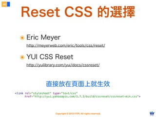 Copyright © 2012 FITPI. All rights reserved.
常用選擇器
7
在 HTML 中、可針對所有的標籤設定 id 與 class 屬性，
除了給予 HTML 更好的語意外，也能方便我們設定 CSS 樣式
Selector
<div id=”nav”>
    <div class=”bd”>
        <p>選單</p>
    </div>
</div>
<div id=”article”>
    <div class=”bd”>
        <p>⽂文章</p>
    </div>
</div>
p {
    /* 針對所有 p 標籤設定樣式 */
}
#nav {
    /* 針對 id=”nav” 設定樣式 */
}
.bd {
    /* 針對所有 class=”bd” 設定樣式 */
}
div.bd {
    /* 針對所有 div class=”bd” 設定樣式 */
}
#nav .bd {
/* 只針對所有 id=”nav” 下的 class=”bd” 設定樣式 */
 