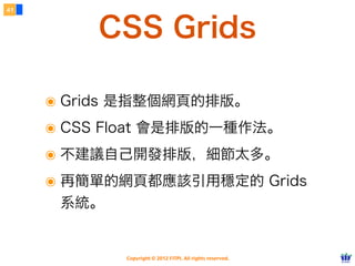 Copyright © 2012 FITPI. All rights reserved.
常用選擇器
7
在 HTML 中、可針對所有的標籤設定 id 與 class 屬性，
除了給予 HTML 更好的語意外，也能方便我們設定 CSS 樣式
Selector
<div id=”nav”>
    <div class=”bd”>
        <p>選單</p>
    </div>
</div>
<div id=”article”>
    <div class=”bd”>
        <p>⽂文章</p>
    </div>
</div>
p {
    /* 針對所有 p 標籤設定樣式 */
}
#nav {
    /* 針對 id=”nav” 設定樣式 */
}
.bd {
    /* 針對所有 class=”bd” 設定樣式 */
}
div.bd {
    /* 針對所有 div class=”bd” 設定樣式 */
}
#nav .bd {
/* 只針對所有 id=”nav” 下的 class=”bd” 設定樣式 */
}
 