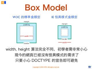 Copyright © 2012 FITPI. All rights reserved.
Box Model
11
padding
border
width
margin
W3C 的標準盒模型
padding
border
width
margin
IE 怪異模式盒模型
width, height 算法完全不同、初學者需非常小心
現今的網頁已經沒有怪異模式的需求了
只要小心 DOCTYPE 的宣告即可避免
 