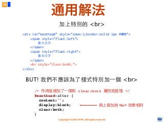 Copyright © 2012 FITPI. All rights reserved.
加上特別的 <br>
<div id=”masthead” style=”zoom:1;border:solid 1px #000”>
<span style=”float:left”>
靠左⽂文字
</span>
<span style=”float:right”>
靠右⽂文字
</span>
<br style=”clear:both;”>
</div>
18
通用解法
BUT! 我們不應該為了樣式特別加⼀一個 <br>
/* 作⽤用是增加了⼀一個有 clear:both 屬性的區塊 */
#masthead:after {
  content:"";
  display:block;
  clear:both;
}
與上⾯面加的 <br> 效果相同
 