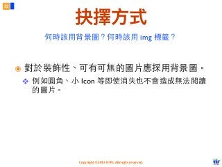 Copyright © 2012 FITPI. All rights reserved.
22
抉擇方式
๏ 對於裝飾性、可有可無的圖⽚片應採⽤用背景圖。
❖ 例如圓⾓角、⼩小 Icon 等即使消失也不會造成無法閱讀
的圖⽚片。
何時該⽤用背景圖？何時該⽤用 img 標籤？
 