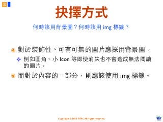 Copyright © 2012 FITPI. All rights reserved.
22
抉擇方式
๏ 對於裝飾性、可有可無的圖⽚片應採⽤用背景圖。
❖ 例如圓⾓角、⼩小 Icon 等即使消失也不會造成無法閱讀
的圖⽚片。
๏ ⽽而對於內容的⼀一部分，則應該使⽤用 img 標籤。
何時該⽤用背景圖？何時該⽤用 img 標籤？
 