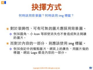 Copyright © 2012 FITPI. All rights reserved.
22
抉擇方式
๏ 對於裝飾性、可有可無的圖⽚片應採⽤用背景圖。
❖ 例如圓⾓角、⼩小 Icon 等即使消失也不會造成無法閱讀
的圖⽚片。
๏ ⽽而對於內容的⼀一部分，則應該使⽤用 img 標籤。
❖ 例如⻝⾷食記中的餐點圖⽚片、網⾴頁上的廣告、⽤用圖⽚片做的
標題、網站 Logo 都是內容的⼀一部分。
何時該⽤用背景圖？何時該⽤用 img 標籤？
 