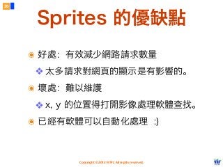 Copyright © 2012 FITPI. All rights reserved.
Sprites 的優缺點
26
๏ 好處：有效減少網路請求數量
❖ 太多請求對網頁的顯示是有影響的。
๏ 壞處：難以維護
❖ x, y 的位置得打開影像處理軟體查找。
๏ 已經有軟體可以自動化處理 :)
 
