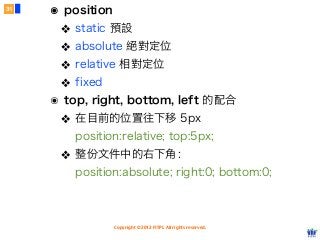 Copyright © 2012 FITPI. All rights reserved.
๏ position
❖ static 預設
❖ absolute 絕對定位
❖ relative 相對定位
❖ fixed
๏ top, right, bottom, left 的配合
❖ 在目前的位置往下移 5px
position:relative; top:5px;
❖ 整份文件中的右下角：
position:absolute; right:0; bottom:0;
31
 