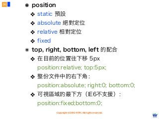 Copyright © 2012 FITPI. All rights reserved.
๏ position
❖ static 預設
❖ absolute 絕對定位
❖ relative 相對定位
❖ fixed
๏ top, right, bottom, left 的配合
❖ 在目前的位置往下移 5px
position:relative; top:5px;
❖ 整份文件中的右下角：
position:absolute; right:0; bottom:0;
❖ 可視區域的最下方（IE6不支援）：
position:fixed;bottom:0;
31
 
