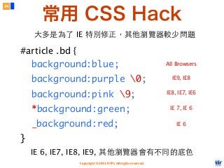 Copyright © 2012 FITPI. All rights reserved.
IE 6, IE7, IE8, IE9, 其他瀏覽器會有不同的底⾊色
#article .bd {
background:blue;
background:purple 0;
background:pink 9;
*background:green;
_background:red;
}
All Browsers
IE 7, IE 6
IE 6
34
IE8, IE7, IE6
IE9, IE8
常用 CSS Hack
⼤大多是為了 IE 特別修正，其他瀏覽器較少問題
 