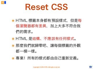 Copyright © 2012 FITPI. All rights reserved.
Reset CSS
๏ HTML 標籤本身都有預設樣式，但是每
個瀏覽器都有差異，加上大多不符合我
們的需求。
๏ HTML 是結構、不應該有任何樣式。
๏ 那麼我們就歸零吧、讓每個標籤的外觀
都一模一樣。
๏ 專業！所有的樣式都由自己重新定義。
37
 