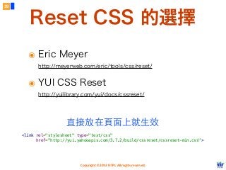 Copyright © 2012 FITPI. All rights reserved.
Reset CSS 的選擇
๏ Eric Meyer
http://meyerweb.com/eric/tools/css/reset/
๏ YUI CSS Reset
http://yuilibrary.com/yui/docs/cssreset/
39
<link rel="stylesheet" type="text/css"
href="http://yui.yahooapis.com/3.7.2/build/cssreset/cssreset-min.css">
直接放在⾴頁⾯面上就⽣生效
 