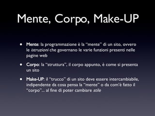 Mente, Corpo, Make-UP Mente : la programmazione è la “mente” di un sito, ovvero le  istruzioni  che governano le varie funzioni presenti nelle pagine web Corpo : la “struttura”, il corpo appunto, è come si presenta un sito Make-UP : il “trucco” di un sito deve essere intercambiabile, indipendente da cosa pensa la “mente” o da com’è fatto il “corpo”... al fine di poter cambiare  stile 