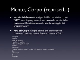 Mente, Corpo (reprised...) Istruzioni della mente : le righe dei file che iniziano cone “ <CF ” sono la programmazione, ovvero le istruioni che governano il funzionamento del sito (a pannaggio dei programmatori) Parti del Corpo : la righe dei file che descrivono la “struttura” del sito sono il famoso “codice HTML” <corpo> <testa> sono un zuccone <occhio /> <occhio /> <bocca><lingua /></bocca> </testa> <braccio> <mano><dito ... /><dito ... /><dito ... /><dito ... /><dito ... /></mano> [...] </braccio> [...] </corpo> 