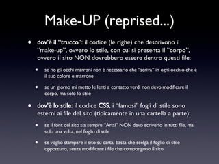 Make-UP (reprised...) dov’è il “trucco” : il codice (le righe) che descrivono il “make-up”, ovvero lo stile, con cui si presenta il “corpo”, ovvero il sito NON dovrebbero essere dentro questi file: se ho gli occhi marroni non è necessario che “scriva” in ogni occhio che è il suo colore è marrone se un giorno mi metto le lenti a contatto verdi non devo modificare il corpo, ma solo lo stile dov’è lo stile : il codice  CSS , i “famosi” fogli di stile sono esterni ai file del sito (tipicamente in una cartella a parte): se il font del sito sia sempre “Arial” NON devo scriverlo in tutti file, ma solo una volta, nel foglio di stile se voglio stampare il sito su carta, basta che scelga il foglio di stile opportuno, senza modificare i file che compongono il sito 